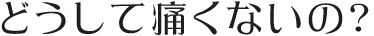どうして痛くないの？